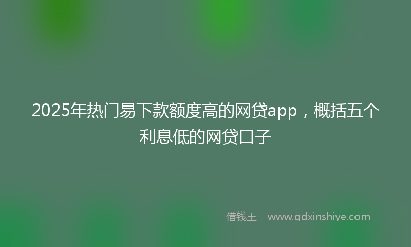 2025年热门易下款额度高的网贷app，概括五个利息低的网贷口子