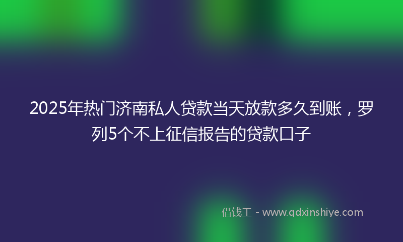2025年热门济南私人贷款当天放款多久到账，罗列5个不上征信报告的贷款口子
