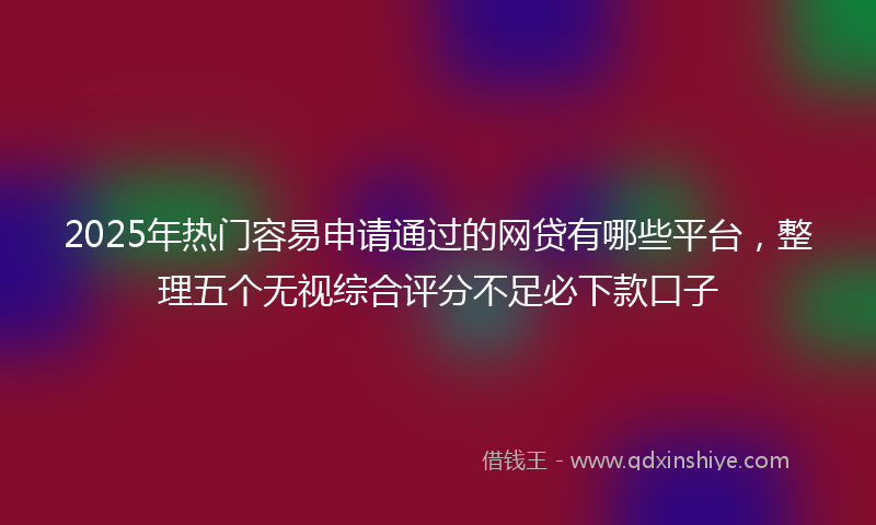 2025年热门容易申请通过的网贷有哪些平台，整理五个无视综合评分不足必下款口子