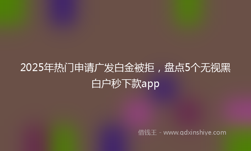 2025年热门申请广发白金被拒,盘点5个无视黑白户秒下款app