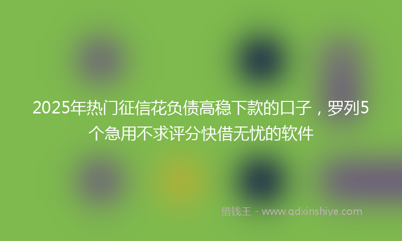2025年热门征信花负债高稳下款的口子，罗列5个急用不求评分快借无忧的软件