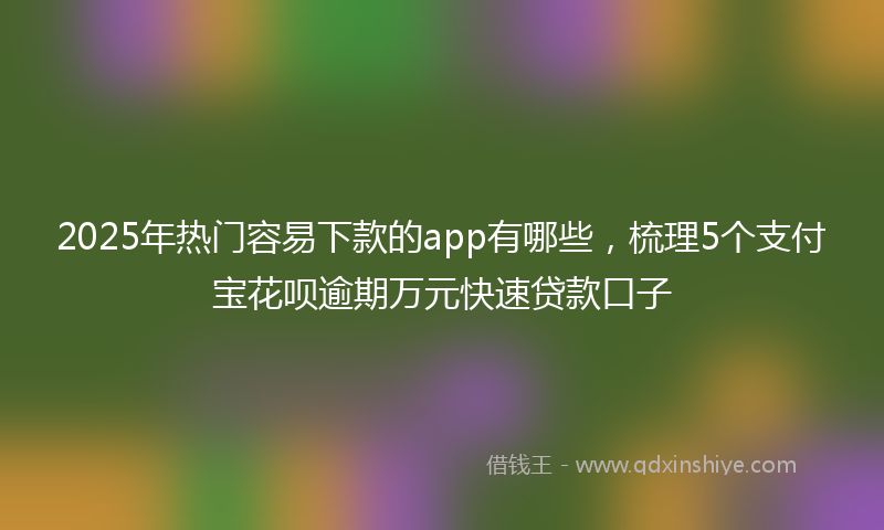 2025年热门容易下款的app有哪些，梳理5个支付宝花呗逾期万元快速贷款口子