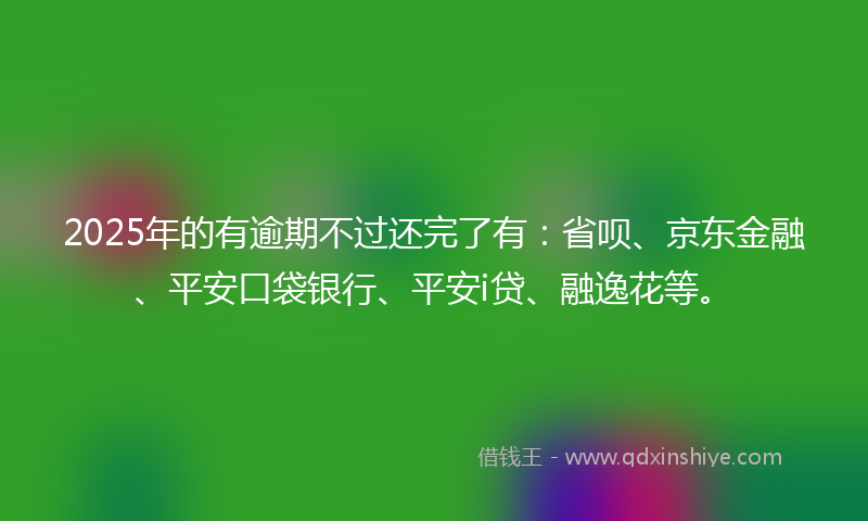 2025年的有逾期不过还完了有：省呗、京东金融、平安口袋银行、平安i贷、融逸花等。