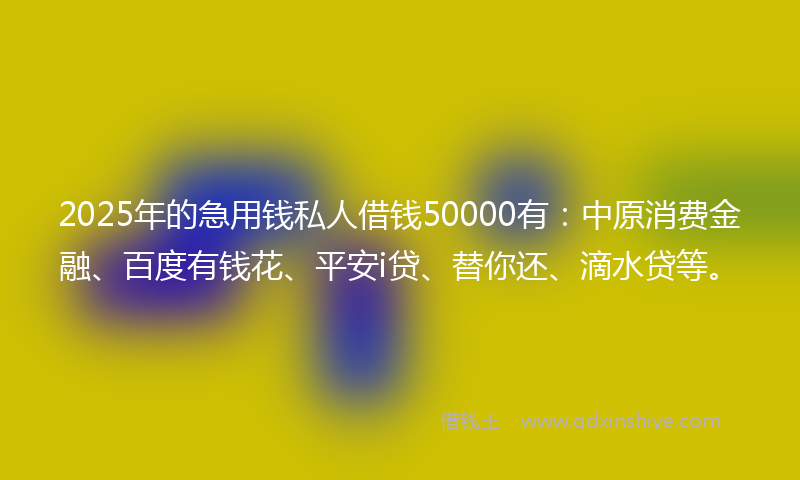 2025年的急用钱私人借钱50000有：中原消费金融、百度有钱花、平安i贷、替你还、滴水贷等。