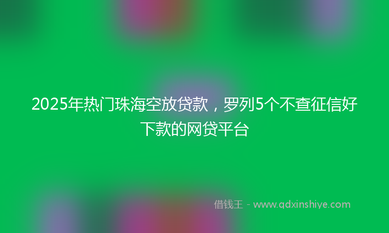 2025年热门珠海空放贷款，罗列5个不查征信好下款的网贷平台
