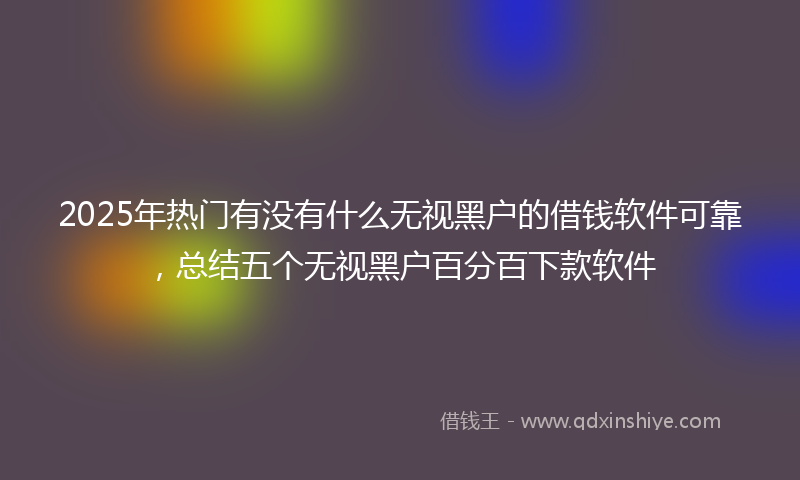 2025年热门有没有什么无视黑户的借钱软件可靠，总结五个无视黑户百分百下款软件
