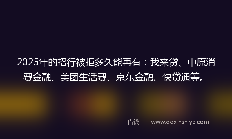 2025年的招行被拒多久能再有：我来贷、中原消费金融、美团生活费、京东金融、快贷通等。