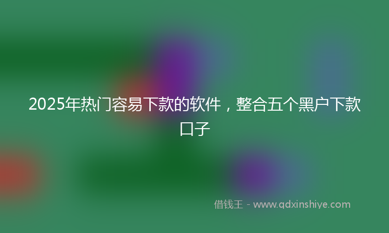 2025年热门容易下款的软件，整合五个黑户下款口子