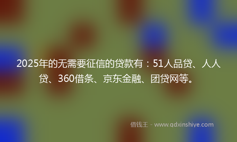 2025年的无需要征信的贷款有：51人品贷、人人贷、360借条、京东金融、团贷网等。