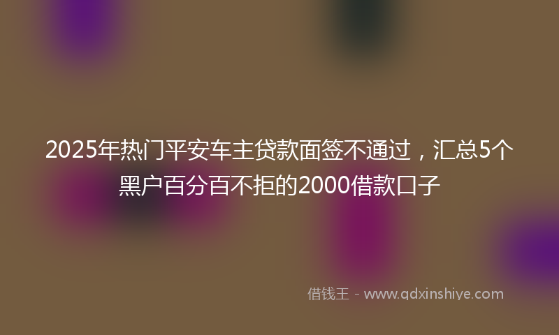 2025年热门平安车主贷款面签不通过，汇总5个黑户百分百不拒的2000借款口子