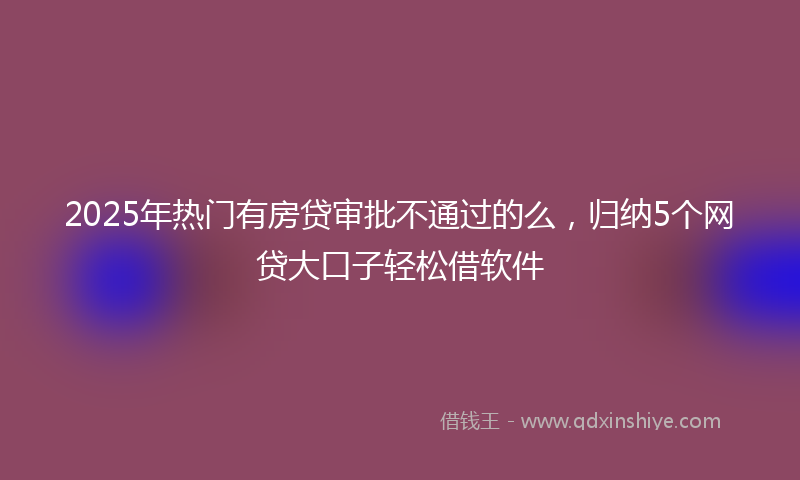 2025年热门有房贷审批不通过的么，归纳5个网贷大口子轻松借软件