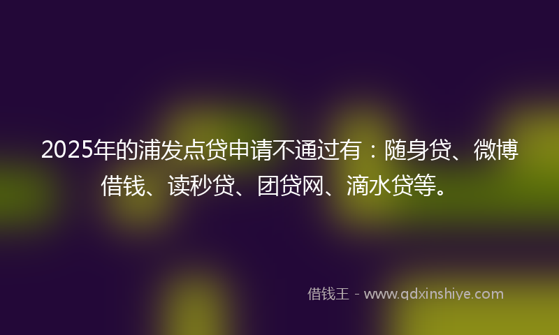 2025年的浦发点贷申请不通过有：随身贷、微博借钱、读秒贷、团贷网、滴水贷等。