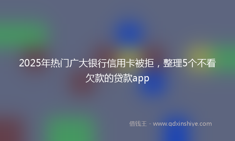 2025年热门广大银行信用卡被拒，整理5个不看欠款的贷款app