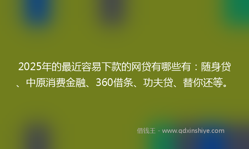 2025年的最近容易下款的网贷有哪些有：随身贷、中原消费金融、360借条、功夫贷、替你还等。