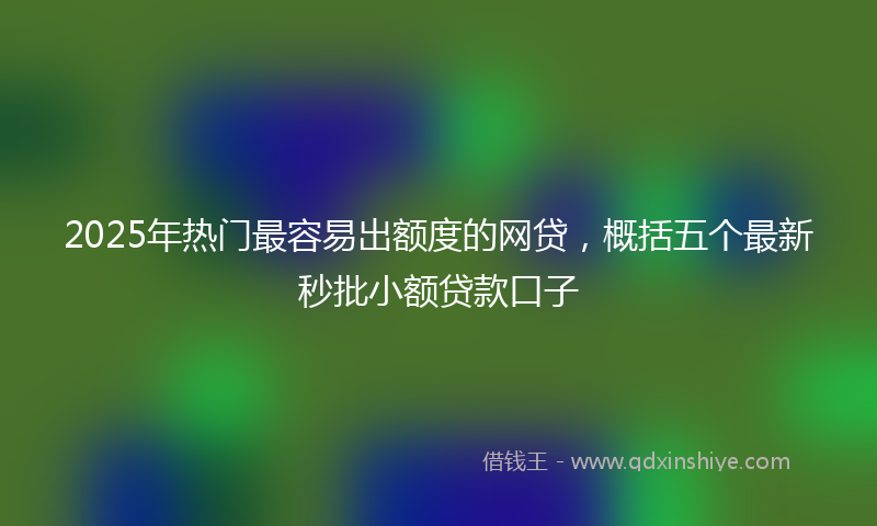 2025年热门最容易出额度的网贷，概括五个最新秒批小额贷款口子