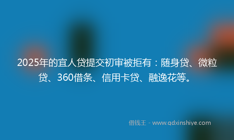 2025年的宜人贷提交初审被拒有：随身贷、微粒贷、360借条、信用卡贷、融逸花等。