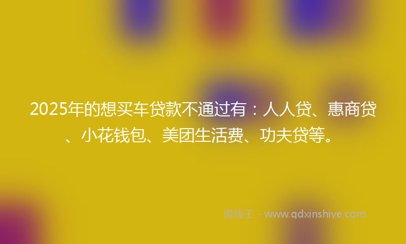 2025年的想买车贷款不通过有：人人贷、惠商贷、小花钱包、美团生活费、功夫贷等。