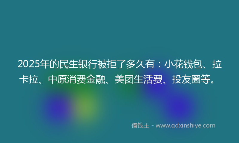 2025年的民生银行被拒了多久有：小花钱包、拉卡拉、中原消费金融、美团生活费、投友圈等。