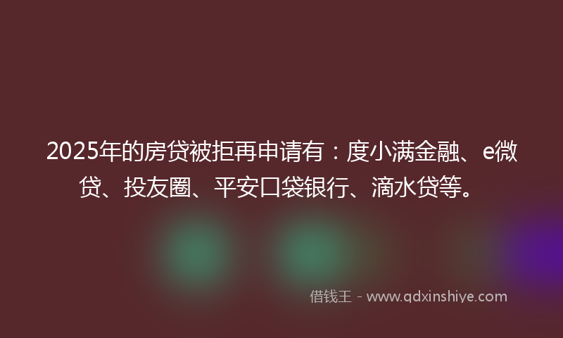 2025年的房贷被拒再申请有：度小满金融、e微贷、投友圈、平安口袋银行、滴水贷等。