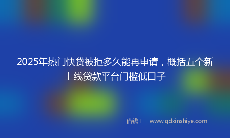 2025年热门快贷被拒多久能再申请，概括五个新上线贷款平台门槛低口子