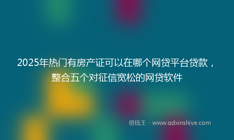 2025年热门有房产证可以在哪个网贷平台贷款，整合五个对征信宽松的网贷软件