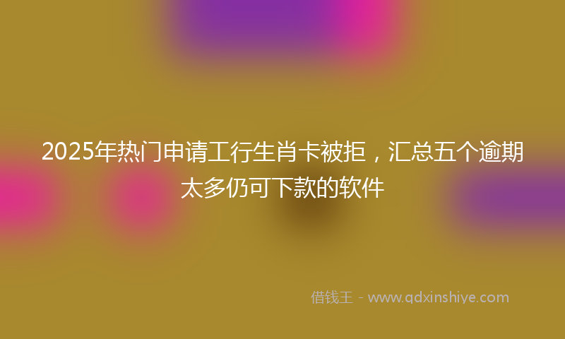 2025年热门申请工行生肖卡被拒，汇总五个逾期太多仍可下款的软件