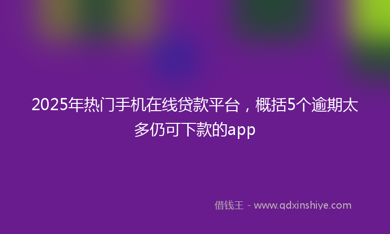 2025年热门手机在线贷款平台，概括5个逾期太多仍可下款的app