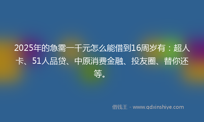 2025年的急需一千元怎么能借到16周岁有：超人卡、51人品贷、中原消费金融、投友圈、替你还等。