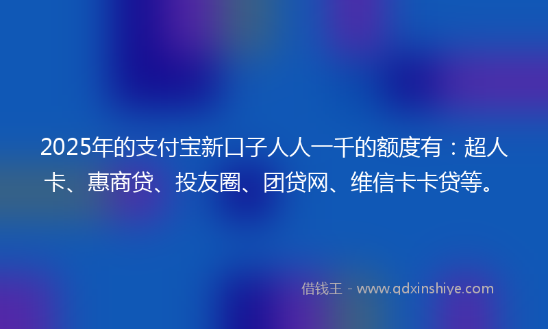 2025年的支付宝新口子人人一千的额度有：超人卡、惠商贷、投友圈、团贷网、维信卡卡贷等。