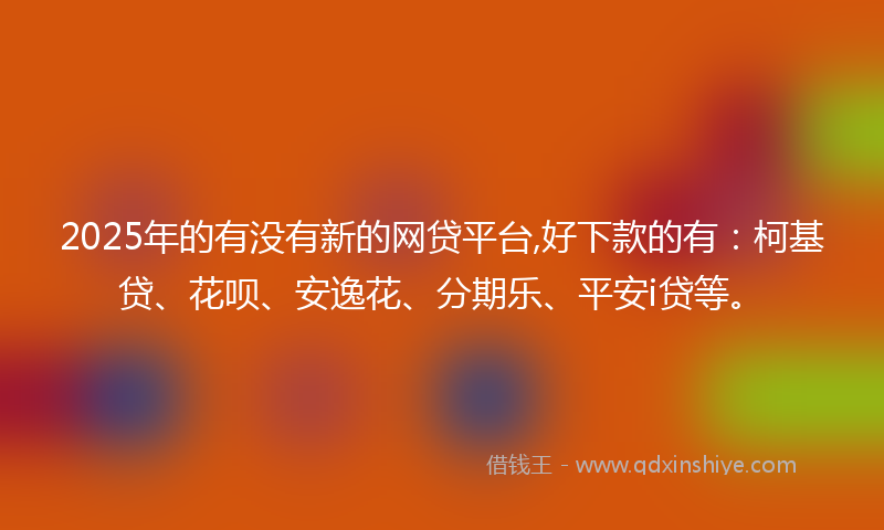 2025年的有没有新的网贷平台,好下款的有：柯基贷、花呗、安逸花、分期乐、平安i贷等。