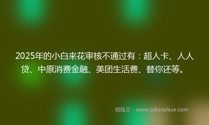 2025年的小白来花审核不通过有：超人卡、人人贷、中原消费金融、美团生活费、替你还等。