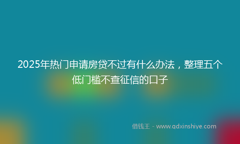 2025年热门申请房贷不过有什么办法，整理五个低门槛不查征信的口子