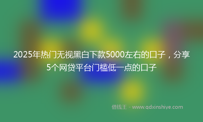 2025年热门无视黑白下款5000左右的口子，分享5个网贷平台门槛低一点的口子