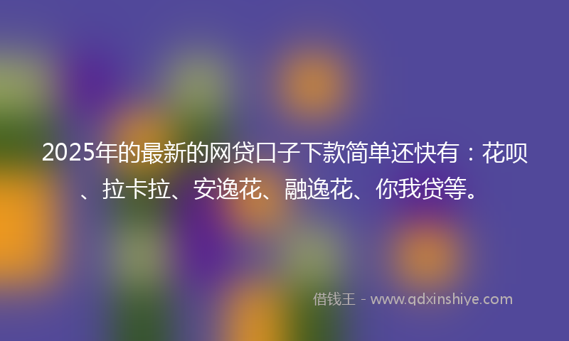 2025年的最新的网贷口子下款简单还快有：花呗、拉卡拉、安逸花、融逸花、你我贷等。