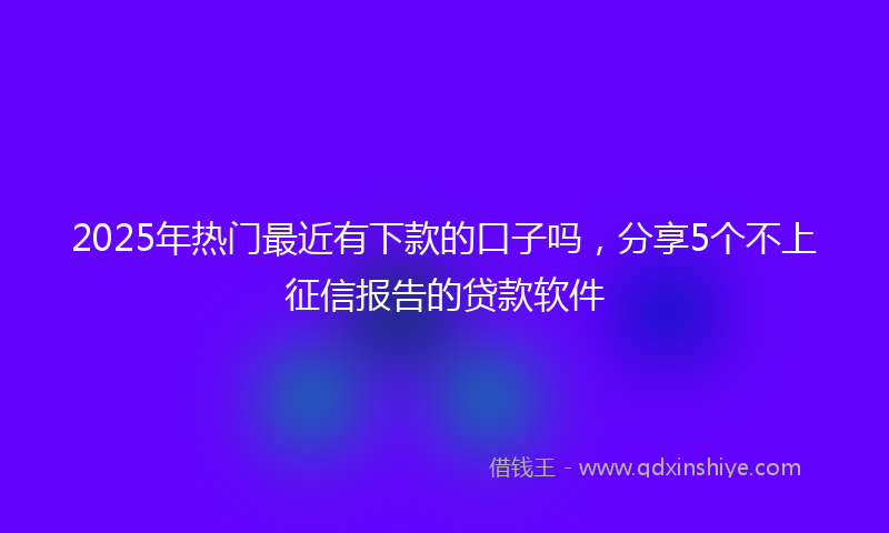 2025年热门最近有下款的口子吗，分享5个不上征信报告的贷款软件