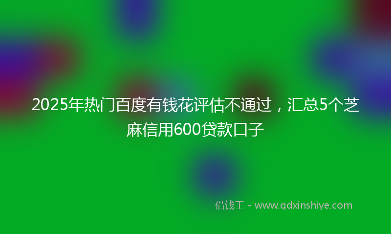 2025年热门百度有钱花评估不通过，汇总5个芝麻信用600贷款口子