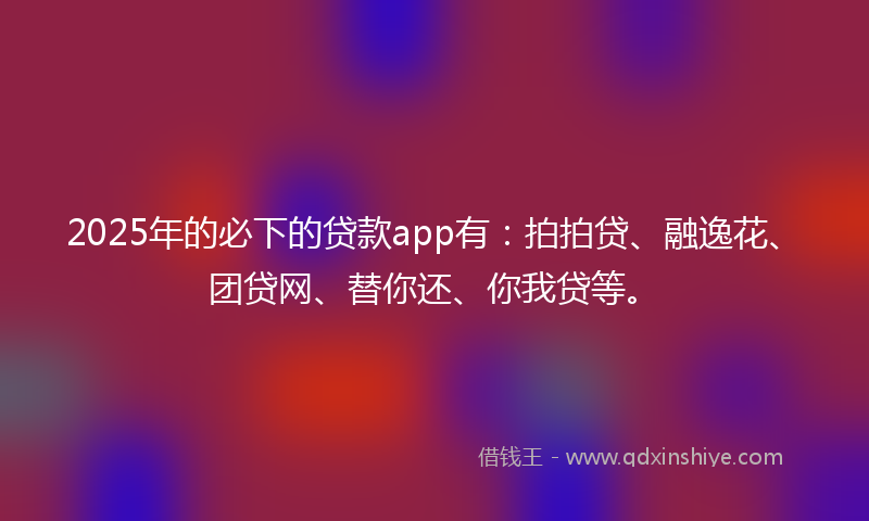 2025年的必下的贷款app有：拍拍贷、融逸花、团贷网、替你还、你我贷等。