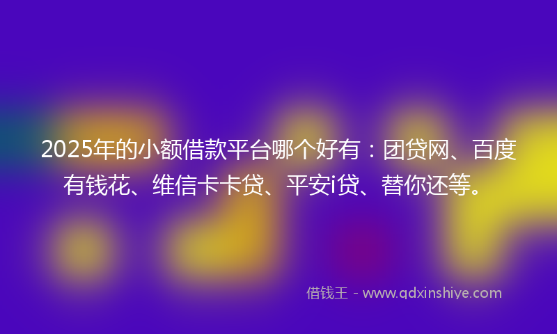 2025年的小额借款平台哪个好有：团贷网、百度有钱花、维信卡卡贷、平安i贷、替你还等。