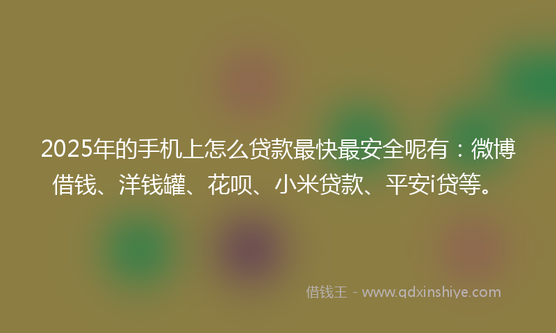 2025年的手机上怎么贷款最快最安全呢有：微博借钱、洋钱罐、花呗、小米贷款、平安i贷等。