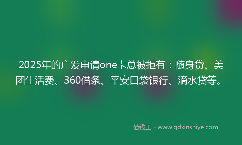 2025年的广发申请one卡总被拒有：随身贷、美团生活费、360借条、平安口袋银行、滴水贷等。