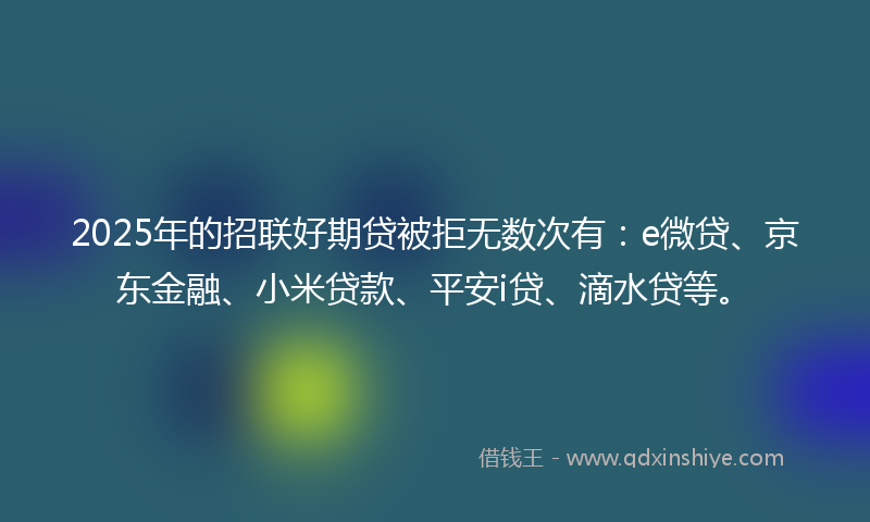 2025年的招联好期贷被拒无数次有：e微贷、京东金融、小米贷款、平安i贷、滴水贷等。