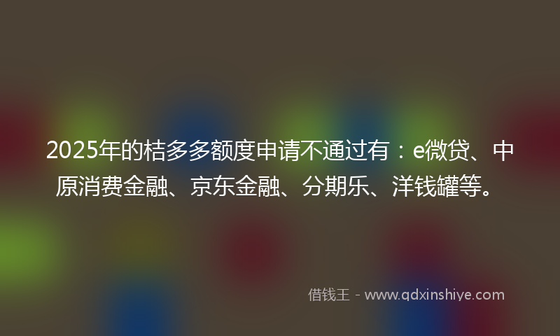 2025年的桔多多额度申请不通过有：e微贷、中原消费金融、京东金融、分期乐、洋钱罐等。