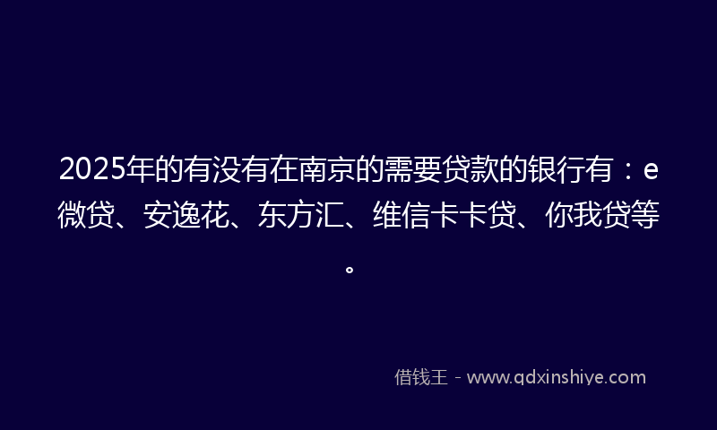 2025年的有没有在南京的需要贷款的银行有：e微贷、安逸花、东方汇、维信卡卡贷、你我贷等。