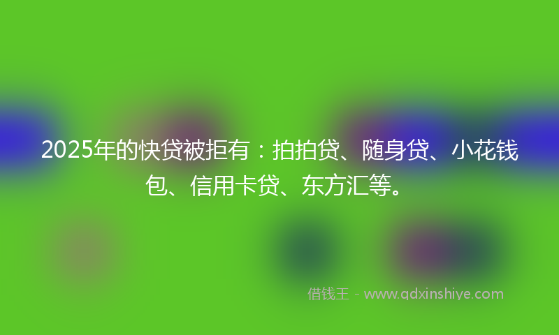 2025年的快贷被拒有：拍拍贷、随身贷、小花钱包、信用卡贷、东方汇等。