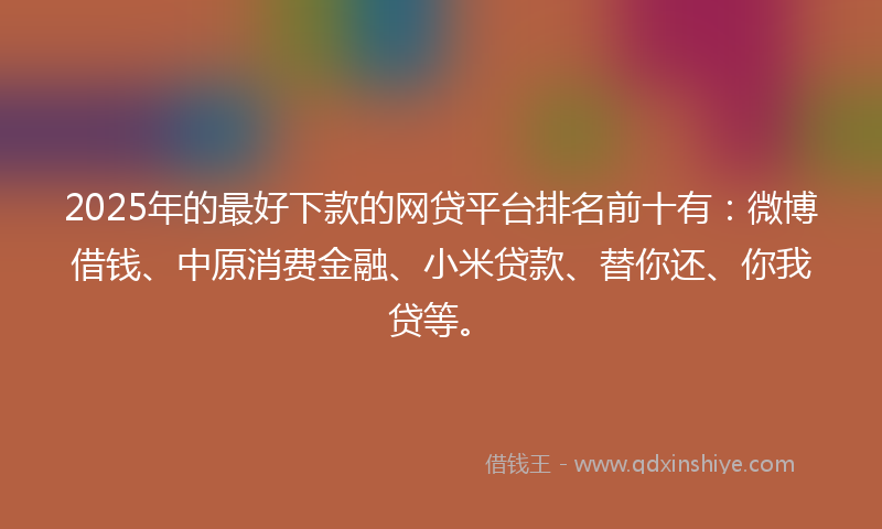 2025年的最好下款的网贷平台排名前十有：微博借钱、中原消费金融、小米贷款、替你还、你我贷等。