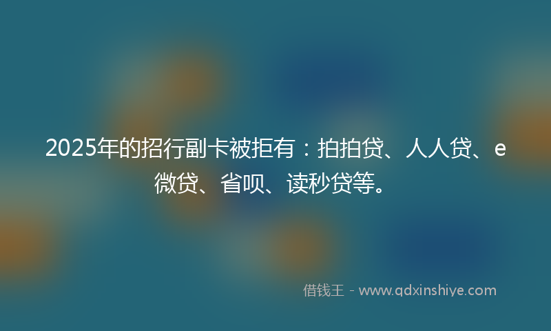 2025年的招行副卡被拒有：拍拍贷、人人贷、e微贷、省呗、读秒贷等。