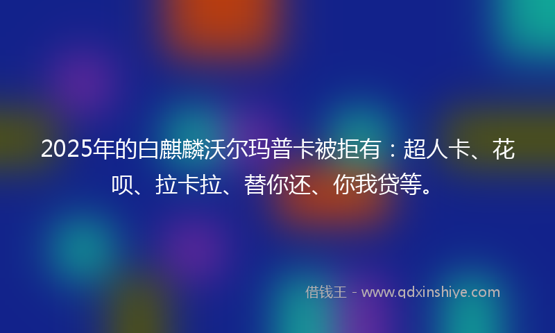 2025年的白麒麟沃尔玛普卡被拒有：超人卡、花呗、拉卡拉、替你还、你我贷等。