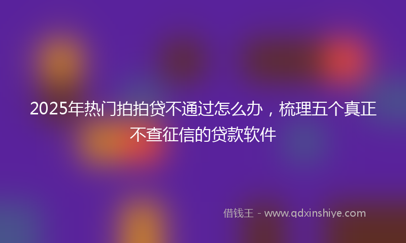 2025年热门拍拍贷不通过怎么办，梳理五个真正不查征信的贷款软件