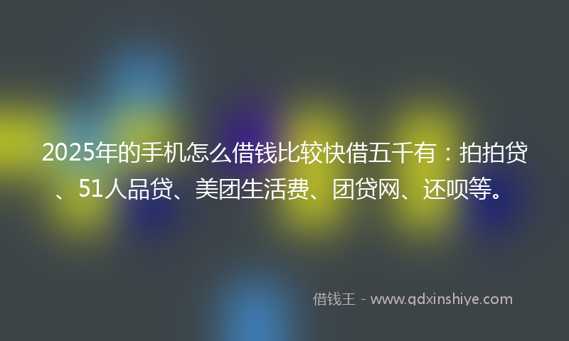 2025年的手机怎么借钱比较快借五千有：拍拍贷、51人品贷、美团生活费、团贷网、还呗等。