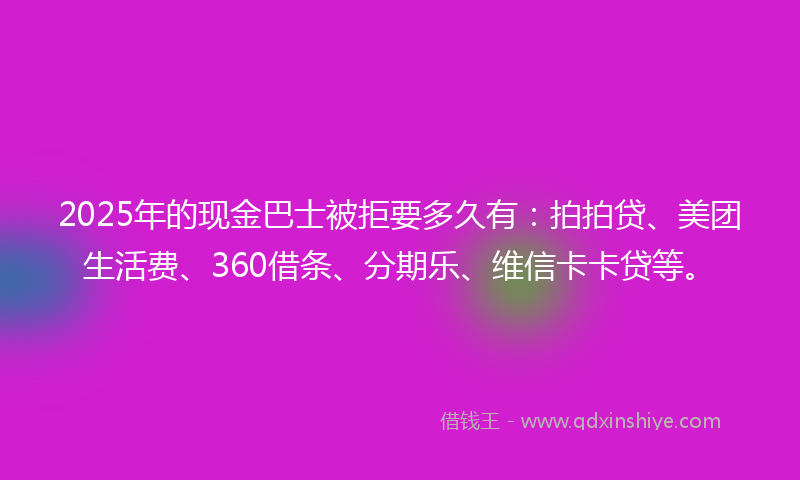 2025年的现金巴士被拒要多久有：拍拍贷、美团生活费、360借条、分期乐、维信卡卡贷等。